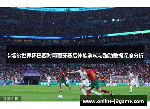 卡塔尔世界杯巴西对葡萄牙赛后体能消耗与跑动数据深度分析