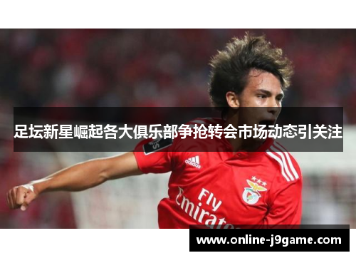 足坛新星崛起各大俱乐部争抢转会市场动态引关注