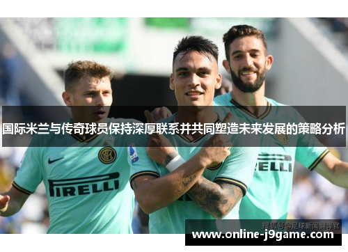 国际米兰与传奇球员保持深厚联系并共同塑造未来发展的策略分析 国际米兰与传奇球员保持深厚联系并共同塑造未来发展的策略分析