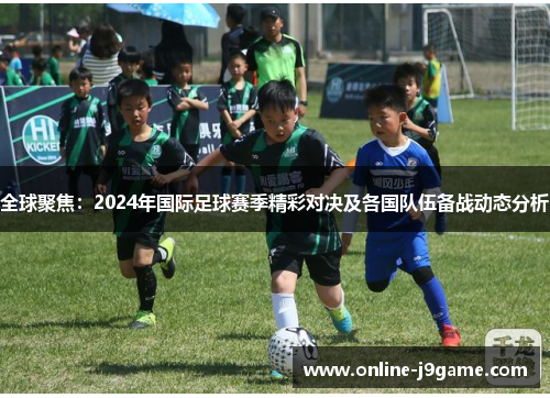 全球聚焦：2024年国际足球赛季精彩对决及各国队伍备战动态分析