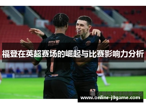 福登在英超赛场的崛起与比赛影响力分析