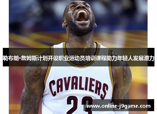 勒布朗·詹姆斯计划开设职业运动员培训课程助力年轻人发展潜力 勒布朗·詹姆斯计划开设职业运动员培训课程助力年轻人发展潜力