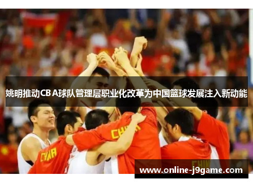 姚明推动CBA球队管理层职业化改革为中国篮球发展注入新动能