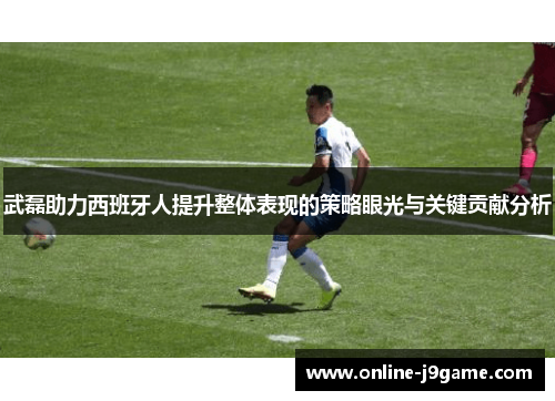 武磊助力西班牙人提升整体表现的策略眼光与关键贡献分析