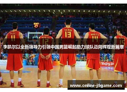 李凯尔以全新领导力引领中国男篮崛起助力球队迈向辉煌新篇章