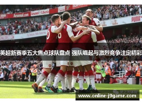 英超新赛季五大焦点球队盘点 强队崛起与激烈竞争注定精彩 英超新赛季五大焦点球队盘点 强队崛起与激烈竞争注定精彩