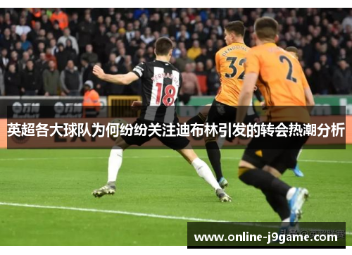英超各大球队为何纷纷关注迪布林引发的转会热潮分析