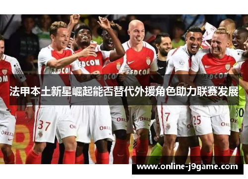 法甲本土新星崛起能否替代外援角色助力联赛发展 法甲本土新星崛起能否替代外援角色助力联赛发展