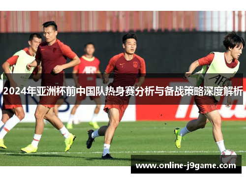 2024年亚洲杯前中国队热身赛分析与备战策略深度解析 2024年亚洲杯前中国队热身赛分析与备战策略深度解析