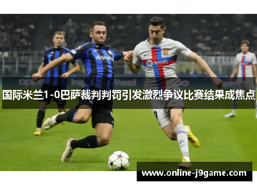 国际米兰1-0巴萨裁判判罚引发激烈争议比赛结果成焦点 国际米兰1-0巴萨裁判判罚引发激烈争议比赛结果成焦点