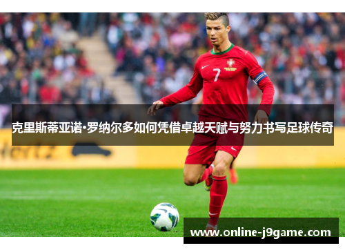 克里斯蒂亚诺·罗纳尔多如何凭借卓越天赋与努力书写足球传奇 克里斯蒂亚诺·罗纳尔多如何凭借卓越天赋与努力书写足球传奇