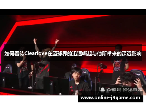 如何看待Clearlove在篮球界的迅速崛起与他所带来的深远影响 如何看待Clearlove在篮球界的迅速崛起与他所带来的深远影响
