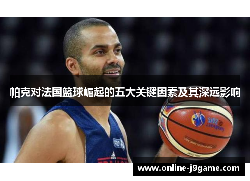 帕克对法国篮球崛起的五大关键因素及其深远影响 帕克对法国篮球崛起的五大关键因素及其深远影响
