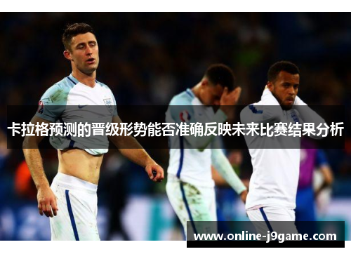 卡拉格预测的晋级形势能否准确反映未来比赛结果分析
