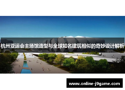 杭州亚运会主场馆造型与全球知名建筑相似的奇妙设计解析 杭州亚运会主场馆造型与全球知名建筑相似的奇妙设计解析