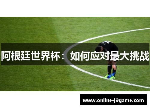 阿根廷世界杯:如何应对最大挑战 阿根廷世界杯:如何应对最大挑战