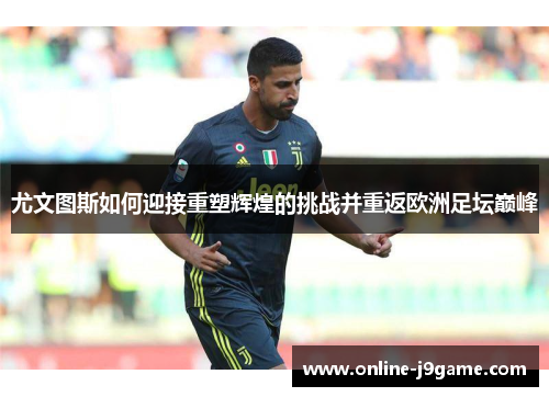 尤文图斯如何迎接重塑辉煌的挑战并重返欧洲足坛巅峰 尤文图斯如何迎接重塑辉煌的挑战并重返欧洲足坛巅峰