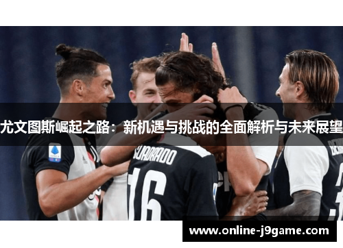 尤文图斯崛起之路:新机遇与挑战的全面解析与未来展望 尤文图斯崛起之路:新机遇与挑战的全面解析与未来展望