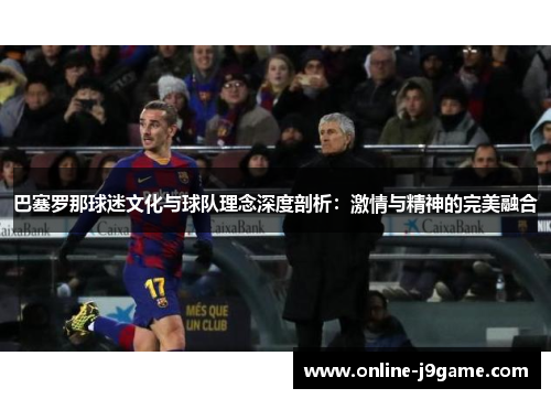 巴塞罗那球迷文化与球队理念深度剖析:激情与精神的完美融合 巴塞罗那球迷文化与球队理念深度剖析:激情与精神的完美融合