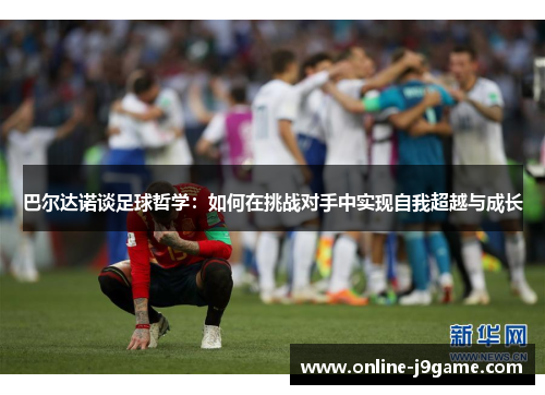 巴尔达诺谈足球哲学:如何在挑战对手中实现自我超越与成长 巴尔达诺谈足球哲学:如何在挑战对手中实现自我超越与成长