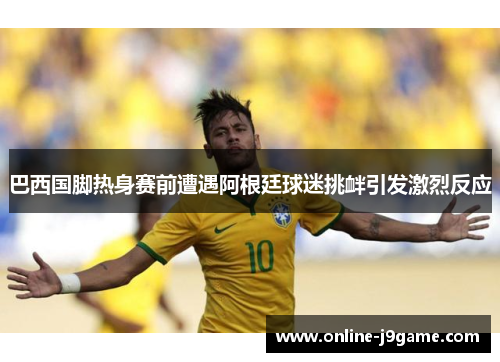 巴西国脚热身赛前遭遇阿根廷球迷挑衅引发激烈反应