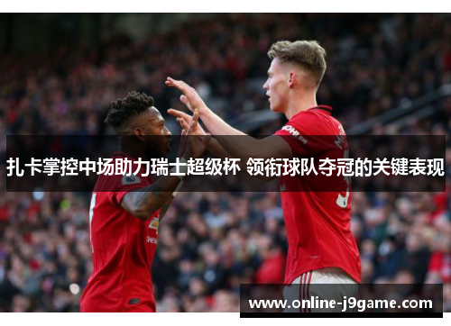 扎卡掌控中场助力瑞士超级杯 领衔球队夺冠的关键表现